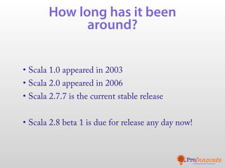 How long has it been
             around?


• Scala 1.0 appeared in 2003
• Scala 2.0 appeared in 2006
• Scala 2.7.7 is the current stable release


• Scala 2.8 beta 1 is due for release any day now!
 