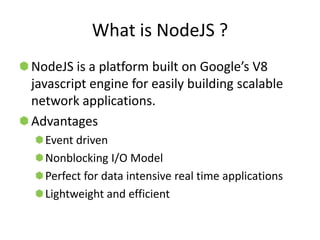 What is NodeJS ?
NodeJS is a platform built on Google’s V8
javascript engine for easily building scalable
network applications.
Advantages
  Event driven
  Nonblocking I/O Model
  Perfect for data intensive real time applications
  Lightweight and efficient
 