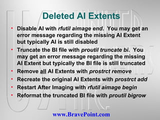 www.BravePoint.com
Deleted AI Extents
• Disable AI with rfutil aimage end. You may get an
error message regarding the missing AI Extent
but typically AI is still disabled
• Truncate the BI file with proutil truncate bi. You
may get an error message regarding the missing
AI Extent but typically the BI file is still truncated
• Remove all AI Extents with prostrct remove
• Recreate the original AI Extents with prostrct add
• Restart After Imaging with rfutil aimage begin
• Reformat the truncated BI file with proutil bigrow
 