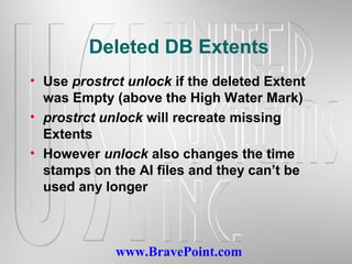 www.BravePoint.com
Deleted DB Extents
• Use prostrct unlock if the deleted Extent
was Empty (above the High Water Mark)
• prostrct unlock will recreate missing
Extents
• However unlock also changes the time
stamps on the AI files and they can’t be
used any longer
 