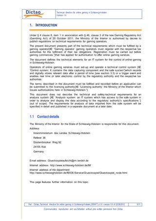 Technical Directive for Online Gaming in Schleswig-Holstein
Ref. : dictao_Technical Directive for Online Gaming in Schleswig-Holstein_v2.0 of 14/08/2013 5/74
Communication, reproduction and use forbidden without prior written permission from Dictao
5.1 Access technology...........................................................................................................................52
5.2 Logical data organisation.................................................................................................................52
5.3 Example...........................................................................................................................................53
6. CONTACT OPTIONS ............................................................................................................................56
 