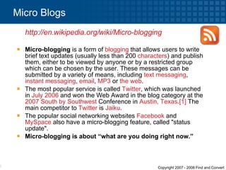 Micro-blogging  is a form of  blogging  that allows users to write brief text updates (usually less than 200  characters ) and publish them, either to be viewed by anyone or by a restricted group which can be chosen by the user. These messages can be submitted by a variety of means, including  text messaging ,  instant messaging ,  email ,  MP3  or  the web . The most popular service is called  Twitter , which was launched in  July 2006  and won the Web Award in the blog category at the  2007   South by Southwest  Conference in  Austin, Texas . [1]  The main competitor to  Twitter  is  Jaiku . The popular social networking websites  Facebook  and  MySpace  also have a micro-blogging feature, called &quot;status update&quot;. Micro-blogging is about “what are you doing right now.” Micro Blogs  http://en.wikipedia.org/wiki/Micro-blogging   
