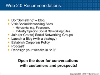 Do “Something” – Blog Visit Social Networking Sites Horizontal e.g, Facebook, Industry Specific Social Networking Sites Join (or Create) Social Networking Groups  Launch a Blog (with a strategy) Establish Corporate Policy Podcast! Redesign your website in “2.0” Web 2.0 Recommendations Open the door for conversations  with customers and prospects! 