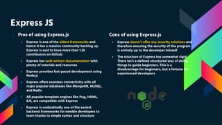 Express JS
› Pros of using Express.js
› Express is one of the oldest frameworks and
hence it has a massive community backing up.
Express is said to have more than 1.5k
contributors on Github
› Express has well-written documentation with
plenty of tutorials and resources
› Express provides fast-paced development using
Node.js
› Express offers seamless connectivity with all
major popular databases like MongoDB, MySQL,
and Redis
› All popular template engines like Pug, HAML,
EJS, are compatible with Express
› Express is undoubtedly one of the easiest
backend frameworks for newbie developers to
learn thanks to simple syntax and structure
› Cons of using Express.js
› Express doesn’t offer any security solutions and
therefore ensuring the security of the program
is entirely up to the developer himself
› The structure of Express has somewhat rigid.
There isn’t a deﬁned structured way of doing
things to guide beginners. This is a
disadvantage for beginners, but a fortune for
experienced developers
 
