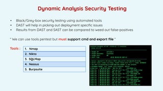 Dynamic Analysis Security Testing
• Black/Grey-box security testing using automated tools
• DAST will help in picking out deployment speciﬁc issues
• Results from DAST and SAST can be compared to weed out false-positives
“ We can use tools pentest but must support cmd and export ﬁle “
Tools : 1. Nmap
2. Nikto
3. SQLMap
4. Nessus
5. Burpsuite
 