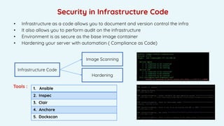 Security in Infrastructure Code
• Infrastructure as a code allows you to document and version control the infra
• It also allows you to perform audit on the infrastructure
• Environment is as secure as the base image container
• Hardening your server with automation ( Compliance as Code)
Tools : 1. Ansible
2. Inspec
3. Clair
4. Anchore
5. Dockscan
Infrastructure Code
Image Scanning
Hardening
 