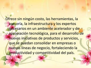 Ofrece sin ningún costo, las herramientas, la
  asesoría, la infraestructura y los expertos
  necesarios en un ambiente acelerador y de
  apropiación tecnológica, para el desarrollo de
  nuevas iniciativas de productos y servicios,
  que se puedan consolidar en empresas o
  nuevas líneas de negocio, fortaleciendo la
  productividad y competitividad del país.
 
