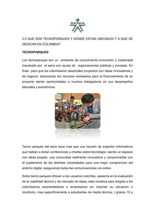 3.0 QUE SON TECNOPARQUES Y DONDE ESTAN UBICADOS Y A QUE SE
DEDICAN EN COLOMBIA?

TECNOPARQUES

Los tecnoparques son un ambiente de conocimiento,innovación y creatividad
impulsado por el sena con ayuda de organizaciones públicas y privadas. En
fines para que los colombianos desarrollen proyectos con ideas innovadoras y
de negocio, alcanzando los recursos necesarios para el financiamiento de su
proyecto dando oportunidades a muchos trabajadores en sus desempeños
laborales y económicos.




Tecno parques del sena hace mas que una reunión de expertos informativos
que hablan o dictan conferencias y charlas sobre tecnología: siendo un espacio
con ideas propias, una comunidad realmente innovadora y comprometida con
el suplemento de las distintas necesidades para una mejor comprencion del
entorno digital, asegurando todas las comunicaciones via online.

Estos tecno parques ofrecen a los usuarios instcritos, asesoría en la evaluación
de la viabilidad técnica y de mercado de ideas, esta iniciativa esta dirigida a los
colombianos emprendedores o empresarios sin importar su ubicación o
condición, mas específicamente a estudiantes de media técnica; ( grados 10 y
 