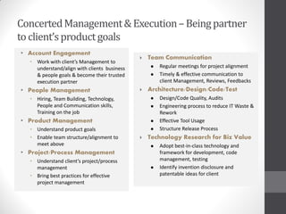 Concerted Management & Execution – Being partner
to client’s product goals
• Account Engagement
                                                Team Communication
  • Work with client’s Management to
    understand/align with clients business          Regular meetings for project alignment
    & people goals & become their trusted           Timely & effective communication to
    execution partner                                client Management, Reviews, Feedbacks
• People Management                             Architecture/Design/Code/Test
  • Hiring, Team Building, Technology,              Design/Code Quality, Audits
    People and Communication skills,                Engineering process to reduce IT Waste &
    Training on the job                              Rework
• Product Management                                Effective Tool Usage
  • Understand product goals                        Structure Release Process
  • Enable team structure/alignment to          Technology Research for Biz Value
    meet above                                      Adopt best-in-class technology and
• Project/Process Management                         framework for development, code
  • Understand client’s project/process              management, testing
    management                                      Identify invention disclosure and
  • Bring best practices for effective               patentable ideas for client
    project management
 