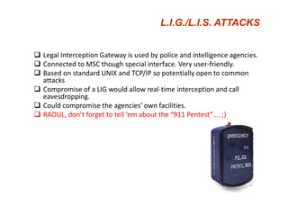 L.I.G./
                                      L.I.G./L.I.S. ATTACKS


Legal Interception Gateway is used by police and intelligence agencies.
Legal Interception Gateway is used by police and intelligence agencies
Connected to MSC though special interface. Very user‐friendly.
Based on standard UNIX and TCP/IP so potentially open to common 
attacks
 tt k
Compromise of a LIG would allow real‐time interception and call 
eavesdropping.
Could compromise the agencies’ own facilities.
RAOUL, don’t forget to tell ‘em about the “911 Pentest”…. ;)




                                                                   59
 
