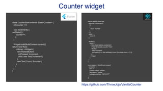 Counter widget
class CounterState extends State<Counter> {
int counter = 0;
void increment() {
setState(() {
counter++;
});
}
Widget build(BuildContext context) {
return new Row(
children: <Widget>[
new RaisedButton(
onPressed: increment,
child: new Text('Increment'),
),
new Text('Count: $counter'),
],
);
}
}
export default class App
extends Component<
{},
{
count: number
}
> {
state = {
count: 0
};
render() {
return (
<View style={styles.container}>
<Text>{this.state.count}</Text>
<Button
title="increase"
onPress={() => this.setState({ count: this.state.count + 1 })}
/>
</View>
);
}
}
const styles = StyleSheet.create({
container: {
flex: 1,
justifyContent: "center",
alignItems: "center",
backgroundColor: "#F5FCFF"
}
});
https://github.com/ThrowJojo/VanillaCounter
 