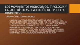 LOS MOVIMIENTOS MIGRATORIOS. TIPOLOGÍA Y
CARACTERÍSTICAS. EVOLUCIÓN DEL PROCESO
MIGRATORIO.
• MIGRACIÓN EXTERIOR EUROPEA:
• COMIENZA PRÁCTICAMENTE DESDE MEDIADOS DEL SIGLO XX. ANTES ERA
ESCASA. EL PERÍODO DE MAYOR AUGE FUE DE 1960-1973. SE FUNDAMENTA EN
LA RECONSTRUCCIÓN EUROPEA DESPUES DE LA 2ª GM (RFA, SUIZA, FRANCIA)
Y EN LAS NECESIDADES ESPAÑOLAS TRAS LA G.C. Y EL INCREMENTO
DEMOGRÁFICO DE LOS AÑOS 60. LA PROCEDENCIA FUE SOBRE TODO
ANDALUZA Y GALLEGA Y EL PERFIL ERA DE JOVENES POCO CUALIFICADOS.
DECAE CON LA CRISIS DEL PETRÓLEO Y PROVOCA EL REGRESO DE MUCHOS
EMIGRANTES A ESPAÑA, INCREMENTANDO LAS LISTAS DEL PARO.
 