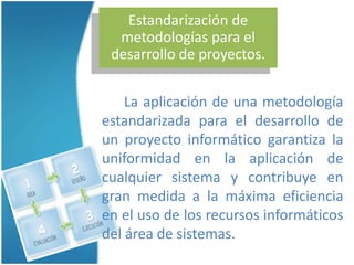 Estandarización de
  metodologías para el
 desarrollo de proyectos.


    La aplicación de una metodología
estandarizada para el desarrollo de
un proyecto informático garantiza la
uniformidad en la aplicación de
cualquier sistema y contribuye en
gran medida a la máxima eficiencia
en el uso de los recursos informáticos
del área de sistemas.
 