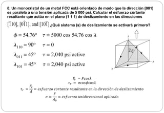 8. Un monocristal de un metal FCC está orientado de modo que la dirección [001]
es paralela a una tensión aplicada de 5 000 psi. Calcular el esfuerzo cortante
resultante que actúa en el plano (1 1 1) de deslizamiento en las direcciones
[-1 1 0], [0-1 1] y [1 0-1]. ¿Qué sistema (s) de deslizamiento se activará primero?
𝐹𝑟 = 𝐹𝑐𝑜𝑠𝜆
𝜏 𝑟 = 𝜎𝑐𝑜𝑠𝜙𝑐𝑜𝑠𝜆
𝜏 𝑟 =
𝐹𝑟
𝐴
= 𝑒𝑠𝑓𝑢𝑒𝑟𝑧𝑜 𝑐𝑜𝑟𝑡𝑎𝑛𝑡𝑒 𝑟𝑒𝑠𝑢𝑙𝑡𝑎𝑛𝑡𝑒 𝑒𝑛 𝑙𝑎 𝑑𝑖𝑟𝑒𝑐𝑐𝑖ó𝑛 𝑑𝑒 𝑑𝑒𝑠𝑙𝑖𝑧𝑎𝑚𝑖𝑒𝑛𝑡𝑜
𝜎 =
𝐹
𝐴0
= 𝑒𝑠𝑓𝑢𝑒𝑟𝑧𝑜 𝑢𝑛𝑖𝑑𝑖𝑟𝑒𝑐𝑐𝑖𝑜𝑛𝑎𝑙 𝑎𝑝𝑙𝑖𝑐𝑎𝑑𝑜
 