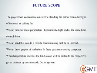 The project will concentrate on electric standing fan rather than other type
of fan such as ceiling fan
We can monitor more parameters like humidity, light and at the same time
control them.
We can send this data to a remote location using mobile or internet.
We can draw graphs of variations in these parameters using computer.
When temperature exceeds the limit, a call will be dialed to the respective
given number by an automatic Dialer system.
FUTURE SCOPE
 
