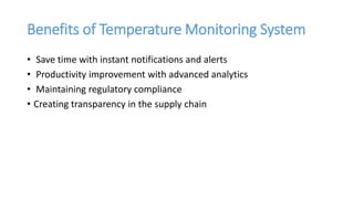 Benefits of Temperature Monitoring System
• Save time with instant notifications and alerts
• Productivity improvement with advanced analytics
• Maintaining regulatory compliance
• Creating transparency in the supply chain
 