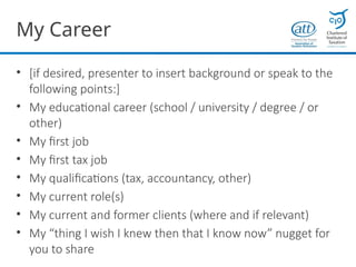 My Career
• [if desired, presenter to insert background or speak to the
following points:]
• My educational career (school / university / degree / or
other)
• My first job
• My first tax job
• My qualifications (tax, accountancy, other)
• My current role(s)
• My current and former clients (where and if relevant)
• My “thing I wish I knew then that I know now” nugget for
you to share
 
