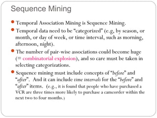 Sequence Mining
Temporal Association Mining is Sequence Mining.
Temporal data need to be “categorized” (e.g, by season, or
 month, or day of week, or time interval, such as morning,
 afternoon, night).
The number of pair-wise associations could become huge
 (= combinatorial explosion), and so care must be taken in
 selecting categorizations.
Sequence mining must include concepts of “before” and
 “after”. And it can include time intervals for the “before” and
 “after” items. (e.g., it is found that people who have purchased a
  VCR are three times more likely to purchase a camcorder within the
  next two to four months.)
 