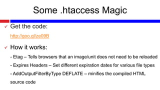 Some .htaccess Magic


Get the code:
http://goo.gl/ze09B



How it works:
- Etag – Tells browsers that an image/unit does not need to be reloaded
- Expires Headers – Set different expiration dates for various file types
- AddOutputFilterByType DEFLATE – minifies the compiled HTML
source code

 