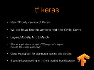 tf.keras
• New TF only version of Keras
• Will still have Theano versions and new CNTK Keras
• Layers/Models/ Mix & Match
• tf.keras.applications.InceptionV3(weights=‘imagine’,
include_top=False,pool=‘avg)
• Cloud ML support for distributed training and serving
• tf.contrib.keras coming in 1.1(mid march) then tf.keras in 1.2
 
