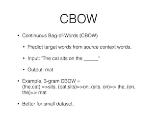 CBOW
• Continuous Bag-of-Words (CBOW)
• Predict target words from source context words.
• Input: "The cat sits on the ______"
• Output: mat
• Example, 3-gram CBOW =  
(the,cat) =>sits, (cat,sits)=>on, (sits, on)=> the, (on,
the)=> mat
• Better for small dataset.
 