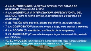 • 4. LA AUTODEFENSA: (LEGÍTIMA DEFENSA Y EL ESTADO DE
NECESIDAD. Resabios: Art. 24 CP.)
• 5. LA INGERENCIA O INTERVENCIÓN JURISDICCIONAL DEL
ESTADO. (para la lucha contra la autodefensa y solución de
conflictos).
• 6. EL TALIÓN (Ojo por ojo, diente por diente, nariz por nariz)
• 7. LA COMPOSICIÓN (forma de arreglo o pago, entre ofensor y ofendido)
• 8. LA ACCIÓN (El sustitutivo civilizado de la venganza)
• 9. EL ARBITRAJE (El procedimiento para lograr la composición, avalado
por el Estado).
• 10. EL PROCESO (El mecanismo o procedimiento legal y preestablecido
que el Estado utiliza, para administrar justicia. Art. 12 CPRG)
 