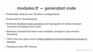 modules.tf — generated code
✓ Potentially ready-to-use Terraform conﬁgurations
✓ Suits best for bootstrapping
✓ Enforces Terraform best-practices and segregation of duties between
Terraform developers and users
✓ Batteries included (terraform-aws-modules, terragrunt, pre-commit-
terraform)
✓ 100% free and open-source (https://github.com/antonbabenko/modules.tf-
lambda)
✓ Released under MIT license
@antonbabenko
 