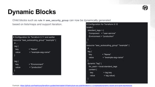 ∕Copyright © 2019 HashiCorp 25
Dynamic Blocks
Child blocks such as rule in aws_security_group can now be dynamically generated
based on lists/maps and support iteration.
Example: https://github.com/hashicorp/terraform-guides/tree/master/infrastructure-as-code/terraform-0.12-examples/dynamic-blocks-and-splat-expressions
# Configuration for Terraform 0.11 and earlier
resource "aws_autoscaling_group" "example" {
# ...
tag {
key = "Name"
value = "example-asg-name"
}
tag {
key = "Environment"
value = "production"
}
}
# Configuration for Terraform 0.12
locals {
standard_tags = {
Component = "user-service"
Environment = "production"
}
}
resource "aws_autoscaling_group" "example" {
# ...
tag {
key = "Name"
value = "example-asg-name"
}
dynamic "tag" {
for_each = local.standard_tags
content {
key = tag.key
value = tag.value}
}
}
 