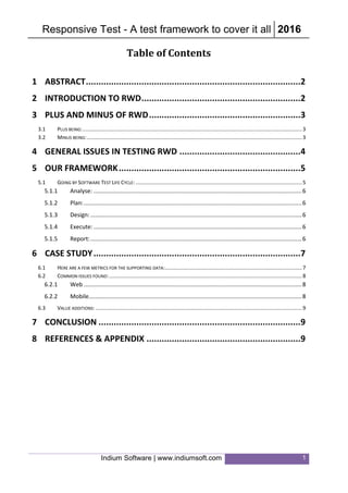 Responsive Test - A test framework to cover it all 2016
Indium Software | www.indiumsoft.com 1
Table of Contents
1 ABSTRACT.....................................................................................2
2 INTRODUCTION TO RWD...............................................................2
3 PLUS AND MINUS OF RWD............................................................3
3.1 PLUS BEING:.....................................................................................................................................................3
3.2 MINUS BEING:..................................................................................................................................................3
4 GENERAL ISSUES IN TESTING RWD ................................................4
5 OUR FRAMEWORK........................................................................5
5.1 GOING BY SOFTWARE TEST LIFE CYCLE: .................................................................................................................5
5.1.1 Analyse: .................................................................................................................................6
5.1.2 Plan:.......................................................................................................................................6
5.1.3 Design:...................................................................................................................................6
5.1.4 Execute: .................................................................................................................................6
5.1.5 Report:...................................................................................................................................6
6 CASE STUDY..................................................................................7
6.1 HERE ARE A FEW METRICS FOR THE SUPPORTING DATA:.............................................................................................7
6.2 COMMON ISSUES FOUND:...................................................................................................................................8
6.2.1 Web .......................................................................................................................................8
6.2.2 Mobile....................................................................................................................................8
6.3 VALUE ADDITIONS: ............................................................................................................................................9
7 CONCLUSION ................................................................................9
8 REFERENCES & APPENDIX .............................................................9
 