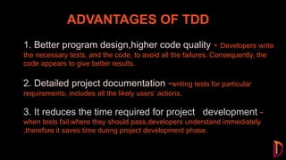 ADVANTAGES OF TDD
Test Driven Development (TDD) is a software
development practice that focuses on creating unit test
cases before developing the actual code
1. Better program design,higher code quality - Developers write
the necessary tests, and the code, to avoid all the failures. Consequently, the
code appears to give better results.
2. Detailed project documentation -writing tests for particular
requirements, includes all the likely users’ actions.
3. It reduces the time required for project development -
when tests fail,where they should pass,developers understand immediately
,therefore it saves time during project development phase.
 