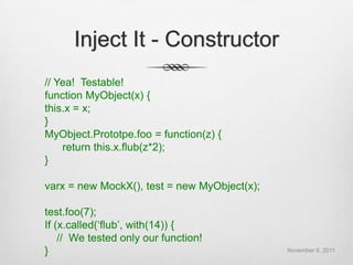 Inject It - Constructor
// Yea! Testable!
function MyObject(x) {
this.x = x;
}
MyObject.Prototpe.foo = function(z) {
    return this.x.flub(z*2);
}

varx = new MockX(), test = new MyObject(x);

test.foo(7);
If (x.called(„flub‟, with(14)) {
    // We tested only our function!
}                                             November 9, 2011
 