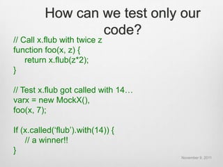How can we test only our
                 code?
// Call x.flub with twice z
function foo(x, z) {
    return x.flub(z*2);
}

// Test x.flub got called with 14…
varx = new MockX(),
foo(x, 7);

If (x.called(„flub‟).with(14)) {
    // a winner!!
}
                                     November 9, 2011
 