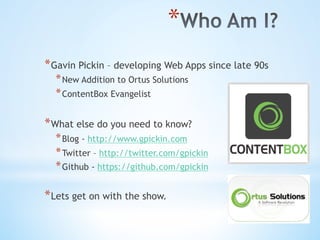 * 
* Gavin Pickin – developing Web Apps since late 90s
* New Addition to Ortus Solutions
* ContentBox Evangelist
* What else do you need to know?
* Blog - http://www.gpickin.com
* Twitter – http://twitter.com/gpickin
* Github - https://github.com/gpickin
* Lets get on with the show.
 