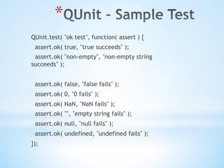 * 
QUnit.test( "ok test", function( assert ) {
assert.ok( true, "true succeeds" );
assert.ok( "non-empty", "non-empty string
succeeds" );
assert.ok( false, "false fails" );
assert.ok( 0, "0 fails" );
assert.ok( NaN, "NaN fails" );
assert.ok( "", "empty string fails" );
assert.ok( null, "null fails" );
assert.ok( undefined, "undefined fails" );
});
 