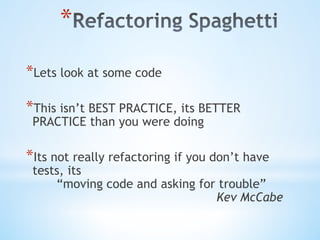 * 
* Lets look at some code
* This isn’t BEST PRACTICE, its BETTER
PRACTICE than you were doing
* Its not really refactoring if you don’t have
tests, its
“moving code and asking for trouble”
Kev McCabe
 