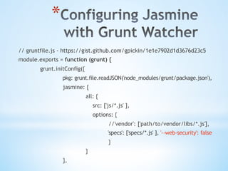 * 
// gruntfile.js - https://gist.github.com/gpickin/1e1e7902d1d3676d23c5
module.exports = function (grunt) {
grunt.initConfig({
pkg: grunt.file.readJSON('node_modules/grunt/package.json'),
jasmine: {
all: {
src: ['js/*.js' ],
options: {
//'vendor': ['path/to/vendor/libs/*.js'],
'specs': ['specs/*.js' ], '--web-security': false
}
}
},
 