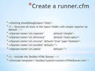 * 
* <cfsetting showDebugOutput="false">
* <!--- Executes all tests in the 'specs' folder with simple reporter by
default --->
* <cfparam name="url.reporter" default="simple">
* <cfparam name="url.directory" default="tests.specs">
* <cfparam name="url.recurse" default="true" type="boolean">
* <cfparam name="url.bundles" default="">
* <cfparam name="url.labels" default="">
* <!--- Include the TestBox HTML Runner --->
* <cfinclude template="/testbox/system/runners/HTMLRunner.cfm" >
 