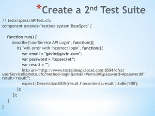 * 
// tests/specs/APITest.cfc
component extends="testbox.system.BaseSpec" {
function run() {
describe("userService API Login", function(){
it( "will error with incorrect login", function(){
var email = "gavin@gavin.com";
var password = "topsecret”;
var result = "";
http url="http://www.testableapi.local.com:8504/cfcs/
userServiceRemote.cfc?method=login&email=#email#&password=#password#"
result="result”;
expect( DeserializeJSON(result.filecontent).result ).toBe('400');
});
});
}
}
 