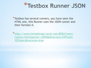 * 
* Testbox has several runners, you have seen the
HTML one, this Runner uses the JSON runner and
then formats it.
* http://www.testableapi.local.com:8504/tests/
runner.cfm?reporter=JSON&directory=%2Ftests
%2Fspecs&recurse=true
 
