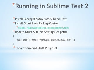 * 
* Install PackageControl into Sublime Text
* Install Grunt from PackageControl
* https://packagecontrol.io/packages/Grunt
* Update Grunt Sublime Settings for paths
{
"exec_args": { "path": "/bin:/usr/bin:/usr/local/bin” }
}
* Then Command Shift P – grunt
 