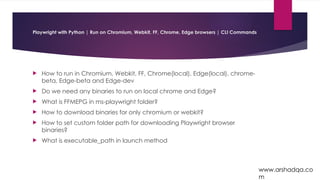 Playwright with Python | Run on Chromium, Webkit, FF, Chrome, Edge browsers | CLI Commands
 How to run in Chromium, Webkit, FF, Chrome(local), Edge(local), chrome-
beta, Edge-beta and Edge-dev
 Do we need any binaries to run on local chrome and Edge?
 What is FFMEPG in ms-playwright folder?
 How to download binaries for only chromium or webkit?
 How to set custom folder path for downloading Playwright browser
binaries?
 What is executable_path in launch method
www.arshadqa.co
m
 