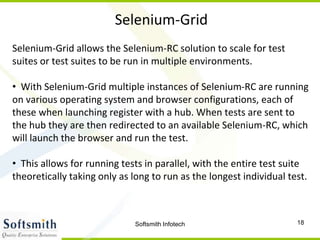 Softsmith Infotech 18
Selenium-Grid
Selenium-Grid allows the Selenium-RC solution to scale for test
suites or test suites to be run in multiple environments.
• With Selenium-Grid multiple instances of Selenium-RC are running
on various operating system and browser configurations, each of
these when launching register with a hub. When tests are sent to
the hub they are then redirected to an available Selenium-RC, which
will launch the browser and run the test.
• This allows for running tests in parallel, with the entire test suite
theoretically taking only as long to run as the longest individual test.
 