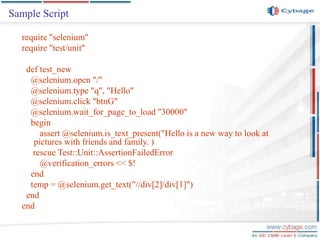 Sample Script
require "selenium"
require "test/unit"
def test_new
@selenium.open "/"
@selenium.type "q", "Hello"
@selenium.click "btnG"
@selenium.wait_for_page_to_load "30000"
begin
assert @selenium.is_text_present("Hello is a new way to look at
pictures with friends and family. )
rescue Test::Unit::AssertionFailedError
@verification_errors << $!
end
temp = @selenium.get_text("//div[2]/div[1]")
end
end
 