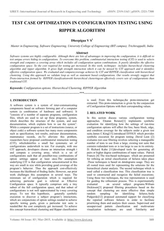 IJRET: International Journal of Research in Engineering and Technology eISSN: 2319-1163 | pISSN: 2321-7308
_______________________________________________________________________________________
Volume: 04 Issue: 03 | Mar-2015, Available @ http://www.ijret.org 569
TEST CASE OPTIMIZATION IN CONFIGURATION TESTING USING
RIPPER ALGORITHM
Dheepigaa V S1
Master in Engineering, Software Engineering, University College of Engineering (BIT campus), Trichirappalli, India
Abstract
Software systems are highly configurable. Although there are lots of advantages in improving the configuration, it is difficult to
test unique errors hiding in configurations. To overcome this problem, combinatorial interaction testing (CIT) is used to selects
strength and computes a covering array which includes all configuration option combinations. It poorly identifies the effective
configuration space. So the cost required for testing get increased. In this work, techniques includes hierarchical clustering
algorithm and ripper algorithm. It gives high strength interaction which it can be missed by CIT approach and it identifies
effective configuration space. We evaluated and comparecoverage achieves by CIT and RIPPER classification with hierarchical
clustering. Using this approach we validate loop as well as statement based configurations. Our results strongly suggest that
Proto-interaction formed by RIPPER classificationwith hierarchical clusteringcan effectively covers sets of configurations than
traditional CIT.
Keywords: Configuration options, Hierarchical Clustering, RIPPER Algorithm
---------------------------------------------------------------------***-------------------------------------------------------------------
1. INTRODUCTION
A software system is a system of inter-communicating
components based on software forming part of a computer
system (a combination of hardware and software). It
"consists of a number of separate programs, configuration
files, which are used to set up these programs, system,
which describes the structure of the system, and user
documentation, which explains how to use the system”.
While a computer program is a set of instructions (source, or
object code) a software system has many more components
such as specification, test results, end-user documentation,
maintenance records, etc.To alleviate this problem,
researchers have proposed combinatorial interaction testing
(CIT), whichidentifies a small but systematic set of
configurations underwhich to test. For example, with one
CIT approach, developers choose an interaction strength t
and compute a covering array, which is a set of
configurations such that all possiblet-way combinations of
option settings appear at least once.The assumption
underlying CIT is that configuration setsconstructed in this
way are small in size while providing good coverage of the
program’s behavior. Thus the approach cost-effectively
increases the likelihood of finding faults. However, our prior
work challenges this assumption in several ways. The
minimum set of configuration which is required for
achieving particular goal is referred as Effective
Configuration space. It typically comprises only a tiny
subset of the full configuration space, and that subset of
configurations is not well approximated by t-way covering
arrays. To test this hypothesis, generally symbolic
execution to discover a subject program’s interactions,
which are conjunctions of option settings needed to achieve
specific testing goals, given a particular test suite is
needed.But the cost complexity get increased. To achieve
this concept hierarchical clustering and Ripper classification
is used. From this technique,the proto-interaction get
extracted. This proto-interaction is given by the conjunction
of Configuration Options with their corresponding values.
2. RELATED WORK
In this section discuss various configuration testing
approaches. Elnatan Reisner[1] implements symbolic
evaluation for identifying how the settings of run-time
configuration options will affect the line, basic block, edge,
and condition coverage for the subjects under a given test
suite.James C.King[13] introduced EFFIGY which provides
symbolic execution for program testing .David Leon [2]
evaluates test case filtering involves selecting a manageable
number of tests to use from a large, existing test suite that
contains redundant tests or is too large to use in its entirety.
D. Richard Kuhn [11]developed tools for generating all
pairs or higher degree combinations of input values. Patrick
Francis [4] The tree-based techniques which are presented
for refining an initial classification of failures takes place
.These techniques is based on dendograms usage. They are
all rooted trees used for representing the solutions for the
hierarchical cluster analysis. The second technique which is
used called a classification tree. This classification tree is
used to constructed and recognize the failed executions.
Using these two techniques, the tree representation is used
for guiding the refinement process. This is experimentally
evaluated on several subject programs.William
Dickinson[3] proposed filtering procedures based on the
concept that clustering are more effective than simple
random sampling for identifying failures.Andy
Podgurski[12] proposed automated support for classifying
the reported software failures in order to facilitate
prioritizing them and analysis their causes. Supervised and
unsupervised pattern classification and multivariate
visualization techniques are used. Similarity and
 