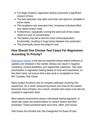 ● For larger projects, regression testing consumes a significant
amount of time.
● The test execution may take more than one sprint to complete in
some cases.
● This lengthens test execution time, increases individual effort,
and raises project costs.
● Furthermore, repeatedly running the same set of test cases
leads to a loss of concentration.
● The testers may fail to test the most critical application
functionality, resulting in bugs being released into production.
● This eventually raises the project’s cost.
How Should One Choose Test Cases For Regression
According To Priority?
Regression testing is the last yet essential phase before software or
updates are released in the market. Delays can result in negative
marketing, missed deadlines, and regenerate customers. Test case
prioritization in regression testing based on time and importance, on
the other hand, will ensure that a test cycle is completed on time.
#01 Complex Test Cases
Many system functions rely on complex pathways involving GUI
sequences. As a result, sequencing issues can arise as the system
becomes more complex. As a result, complex test cases must also be
covered in regression tests.
Most experts recommend using a risk-based testing approach, in
which test cases are ranked based on certain factors and then
prioritized. These prioritized tests save time, effort, and money.
Test Cases Are Divided Into Two Categories For Ease Of Use:
 