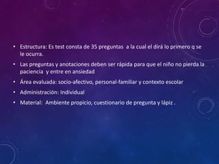• Estructura: Es test consta de 35 preguntas a la cual el dirá lo primero q se
le ocurra.
• Las preguntas y anotaciones deben ser rápida para que el niño no pierda la
paciencia y entre en ansiedad
• Área evaluada: socio-afectivo, personal-familiar y contexto escolar
• Administración: Individual
• Material: Ambiente propicio, cuestionario de pregunta y lápiz .
 