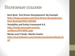 Полезные ссылки
• Kent Beck. Test Driven Development: By Example
  http://www.amazon.com/Test-Driven-Development-
  Kent-Beck/dp/0321146530/
• Testability and Entity Framework 4.0
  http://msdn.microsoft.com/en-
  us/library/ff714955.aspx
• Mocks aren’t Stubs. Martin Fowler
  http://martinfowler.com/articles/mocksArentStubs.ht
  ml
 
