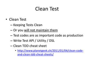 Clean Test
• Clean Test
  – Keeping Tests Clean
  – Or you will not maintain them
  – Test codes are as important code as production
  – Write Test API / Utility / DSL
  – Clean TDD cheat sheet
     • http://www.planetgeek.ch/2011/01/04/clean-code-
       and-clean-tdd-cheat-sheets/
 