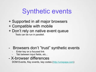 Synthetic events
+ Supported in all major browsers
+ Compatible with mobile
+ Don’t rely on native event queue
     Tests can be run in parallell.




- Browsers don’t ”trust” synthetic events
 -   Enter key on a focused link
 -   Tab between input fields, etc...
- X-browser differences
 DOM Events, Key events, key codes (http://unixpapa.com)
 