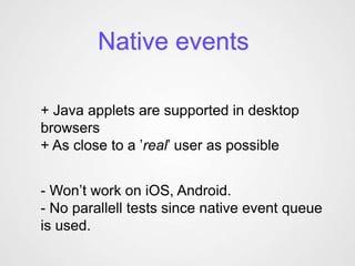 Native events

+ Java applets are supported in desktop
browsers
+ As close to a ’real’ user as possible


- Won’t work on iOS, Android.
- No parallell tests since native event queue
is used.
 